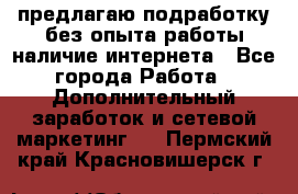 предлагаю подработку без опыта работы,наличие интернета - Все города Работа » Дополнительный заработок и сетевой маркетинг   . Пермский край,Красновишерск г.